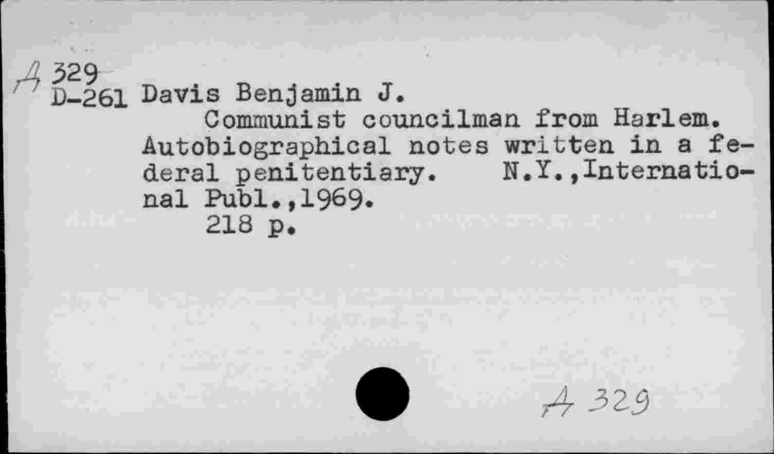 ﻿329 D-261
Davis Benjamin J.
Communist councilman from Harlem. Autobiographical notes written in a federal penitentiary. N.Y.»International Publ.,1969.
218 p.
